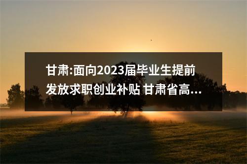 甘肃:面向2023届毕业生提前发放求职创业补贴 甘肃省高校毕业生求职创业补贴 甘肃:面向2023届毕业生提前发放求职创业补贴 甘肃省高校毕业生求职创业补贴