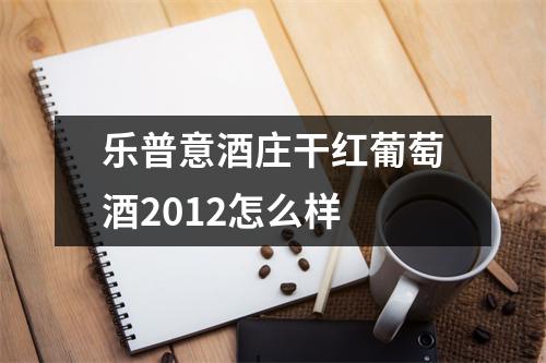 乐普意酒庄干红葡萄酒2012怎么样 乐普意酒庄干红葡萄酒2012怎么样