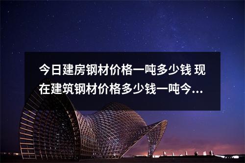 今日建房钢材价格一吨多少钱 现在建筑钢材价格多少钱一吨今日钢材价格