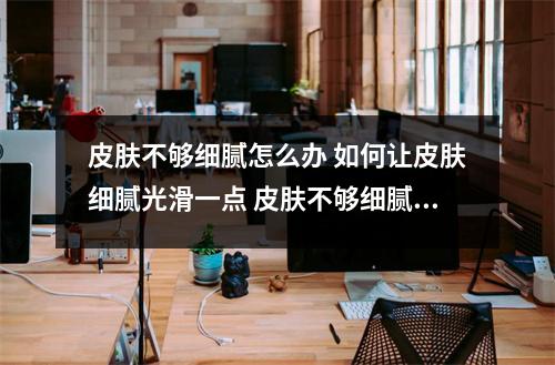 皮肤不够细腻怎么办 如何让皮肤细腻光滑一点 皮肤不够细腻怎么办 如何让皮肤细腻光滑    