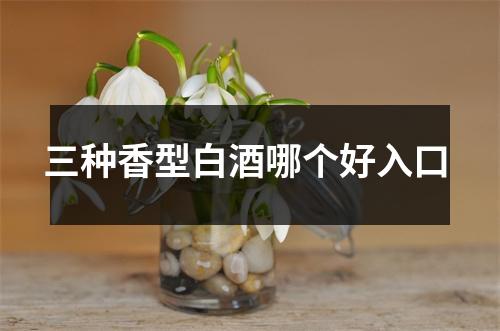 三种香型白酒哪个好入口 三种香型白酒哪个好入口