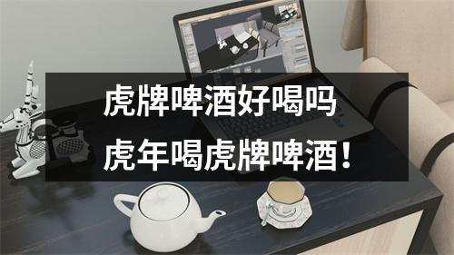 虎牌啤酒好喝吗 虎年喝虎牌啤酒！