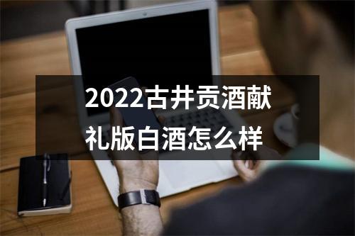 2022古井贡酒献礼版白酒怎么样