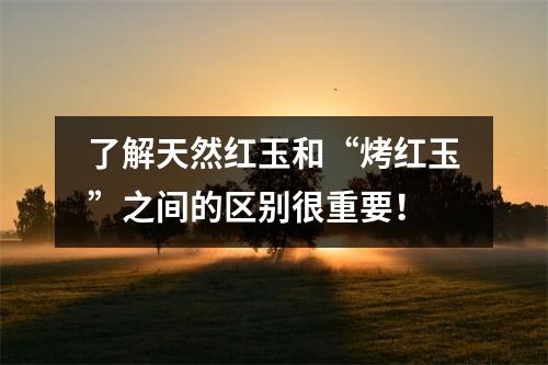 了解天然红玉和“烤红玉”之间的区别很重要！