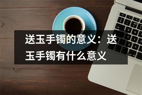 送玉手镯的意义：送玉手镯有什么意义