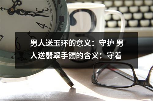 男人送玉环的意义：守护 男人送翡翠手镯的含义：守着
