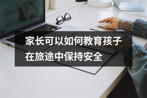 家长可以如何教育孩子在旅途中保持安全 家长可以如何教育孩子在旅途中保持安全