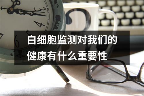 白细胞监测对我们的健康有什么重要性 