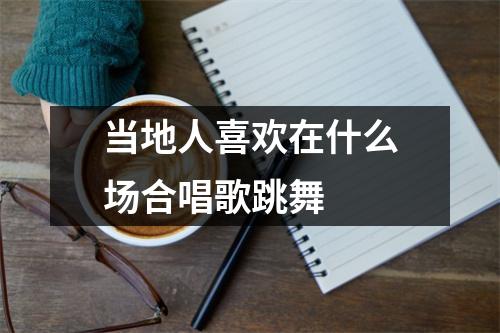 当地人喜欢在什么场合唱歌跳舞 当地人喜欢在什么场合唱歌跳舞