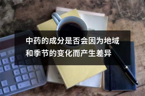 中药的成分是否会因为地域和季节的变化而产生差异 