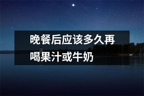 晚餐后应该多久再喝果汁或牛奶