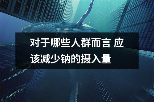 对于哪些人群而言 应该减少钠的摄入量 对于哪些人群而言 应该减少钠的摄入量