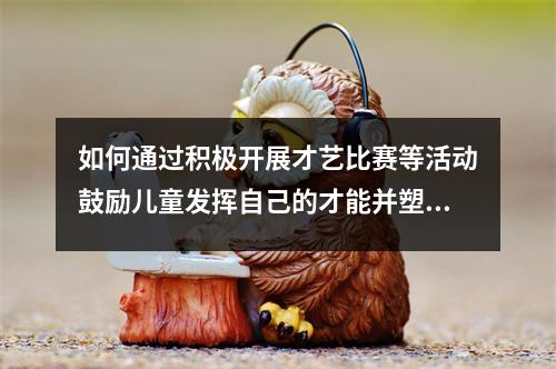 如何通过积极开展才艺比赛等活动鼓励儿童发挥自己的才能并塑造自信心 