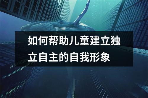如何帮助儿童建立独立自主的自我形象 如何帮助儿童建立独立自主的自我形象