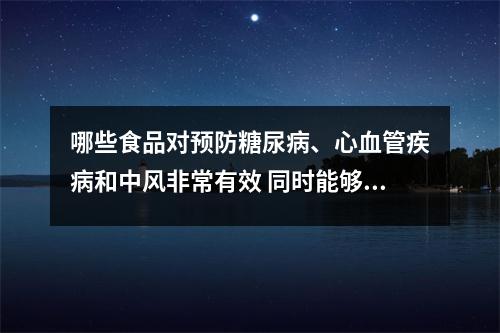 哪些食品对预防糖尿病、心血管疾病和中风非常有效 同时能够延缓衰老 哪些食品对预防糖尿病、心血管疾病和中风非常有效 同时能够延缓衰老