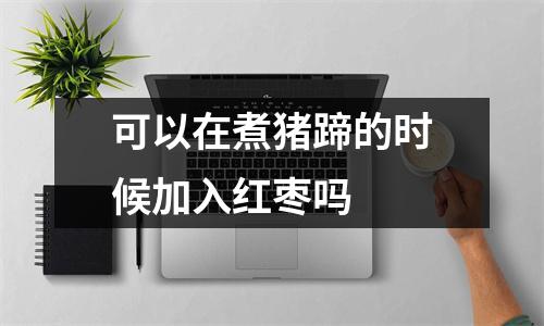 可以在煮猪蹄的时候加入红枣吗