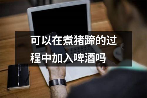 可以在煮猪蹄的过程中加入啤酒吗