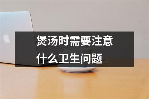 煲汤时需要注意什么卫生问题 