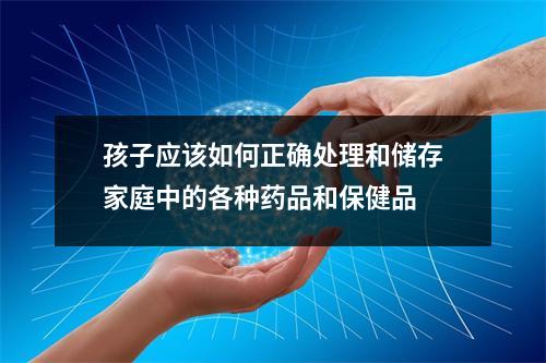 孩子应该如何正确处理和储存家庭中的各种药品和保健品 