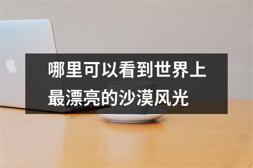 哪里可以看到世界上最漂亮的沙漠风光 哪里可以看到世界上最漂亮的沙漠风光