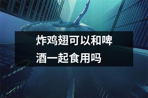 炸鸡翅可以和啤酒一起食用吗