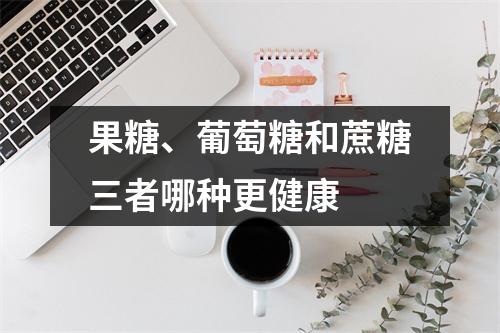 果糖、葡萄糖和蔗糖三者哪种更健康