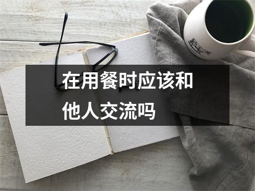 在用餐时应该和他人交流吗