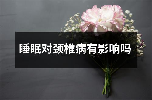 睡眠对颈椎病有影响吗 睡眠对颈椎病有影响吗