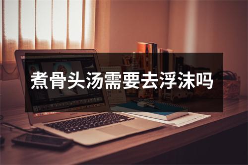 煮骨头汤需要去浮沫吗