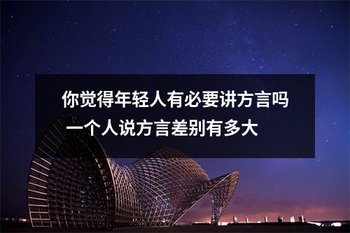 你觉得年轻人有必要讲方言吗 一个人说方言差别有多大