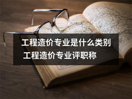 工程造价专业是什么类别 工程造价专业评职称