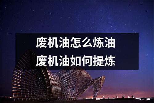 废机油怎么炼油 废机油如何提炼