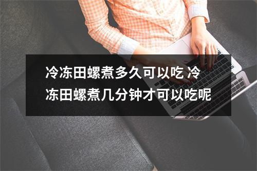冷冻田螺煮多久可以吃 冷冻田螺煮几分钟才可以吃呢