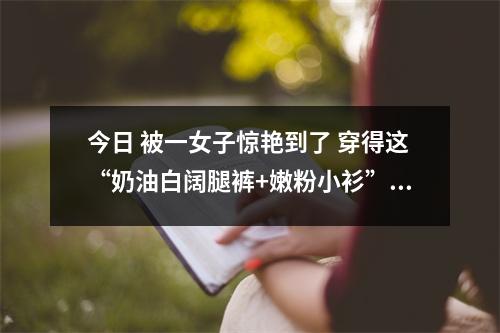 今日 被一女子惊艳到了 穿得这“奶油白阔腿裤+嫩粉小衫” 清新优
