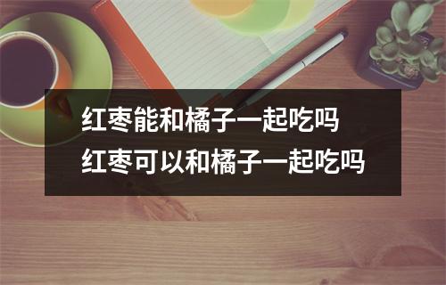 红枣能和橘子一起吃吗 红枣可以和橘子一起吃吗