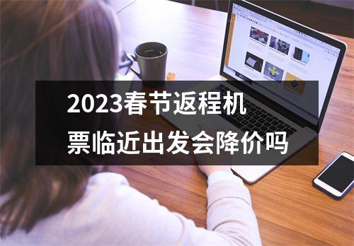 2023春节返程机票临近出发会降价吗