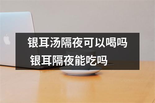 银耳汤隔夜可以喝吗 银耳隔夜能吃吗