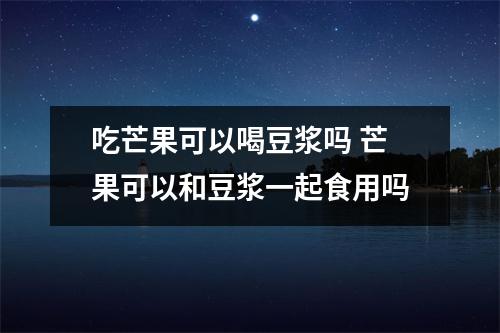 吃芒果可以喝豆浆吗 芒果可以和豆浆一起食用吗
