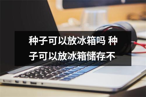 种子可以放冰箱吗 种子可以放冰箱储存不
