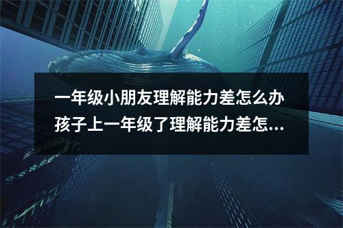 一年级小朋友理解能力差怎么办 孩子上一年级了理解能力差怎么办