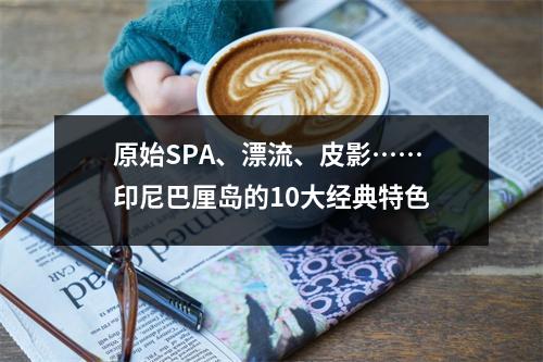 原始SPA、漂流、皮影……印尼巴厘岛的10大经典特色