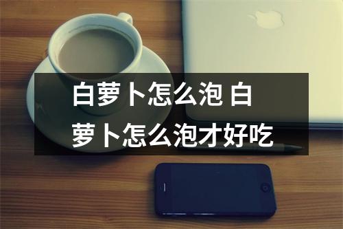 白萝卜怎么泡 白萝卜怎么泡才好吃