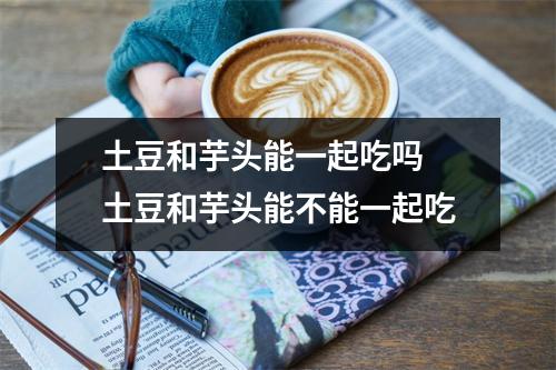 土豆和芋头能一起吃吗 土豆和芋头能不能一起吃