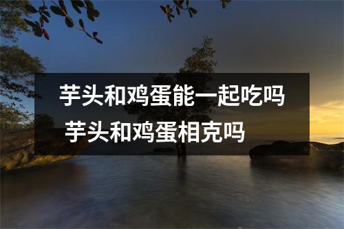 芋头和鸡蛋能一起吃吗 芋头和鸡蛋相克吗