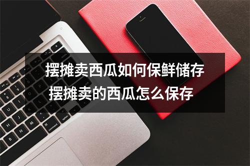 摆摊卖西瓜如何保鲜储存 摆摊卖的西瓜怎么保存