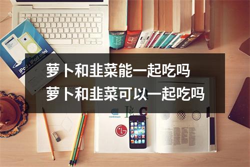 萝卜和韭菜能一起吃吗 萝卜和韭菜可以一起吃吗