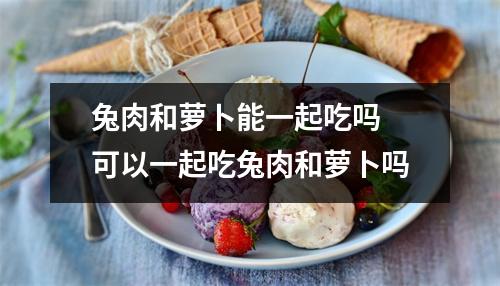 兔肉和萝卜能一起吃吗 可以一起吃兔肉和萝卜吗