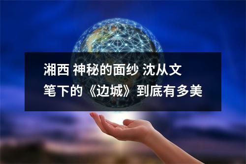 湘西 神秘的面纱 沈从文笔下的《边城》到底有多美 湘西 神秘的面纱 沈从文笔下的《边城》到底有多美