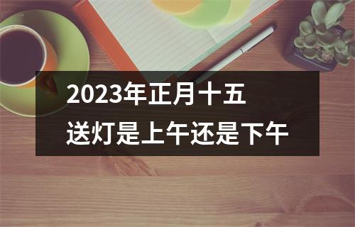 2023年正月十五送灯是上午还是下午