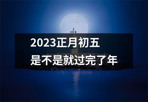 2023正月初五是不是就过完了年
